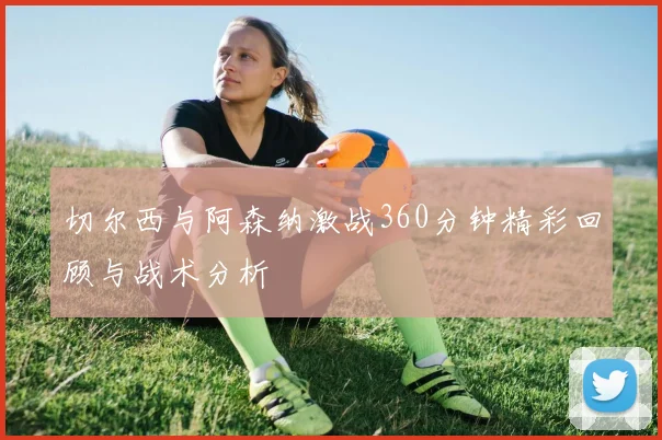 切尔西与阿森纳激战360分钟精彩回顾与战术分析