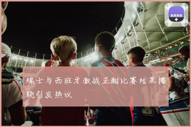 瑞士与西班牙激战正酣比赛结果揭晓引发热议