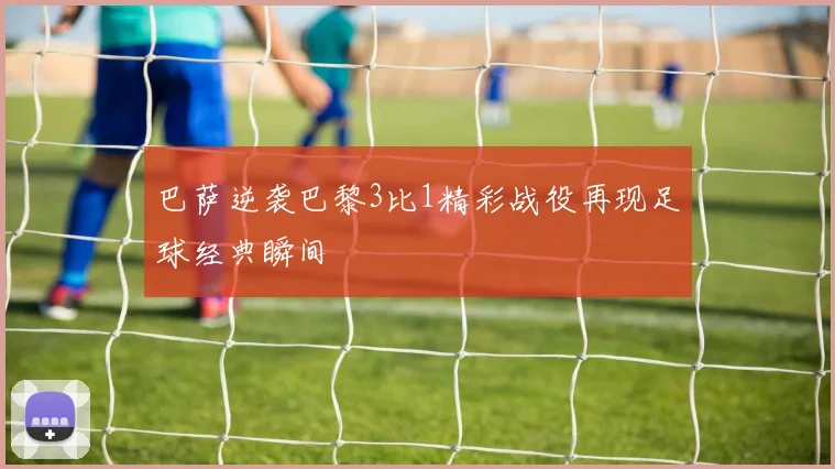 巴萨逆袭巴黎3比1精彩战役再现足球经典瞬间