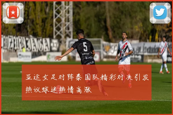 亚运女足对阵泰国队精彩对决引发热议球迷热情高涨