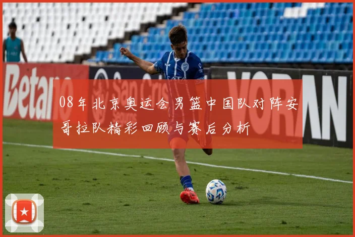 08年北京奥运会男篮中国队对阵安哥拉队精彩回顾与赛后分析