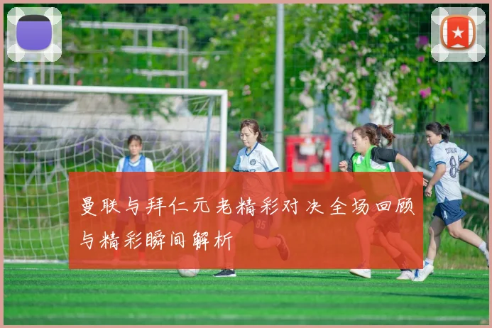 曼联与拜仁元老精彩对决全场回顾与精彩瞬间解析