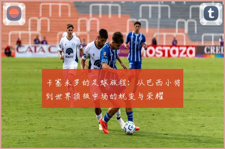 卡塞米罗的足球旅程：从巴西小将到世界顶级中场的蜕变与荣耀