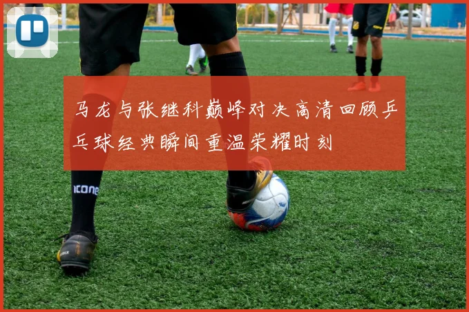 马龙与张继科巅峰对决高清回顾乒乓球经典瞬间重温荣耀时刻