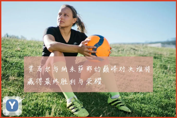 贾马尔与纳米萨那的巅峰对决谁将赢得最终胜利与荣耀