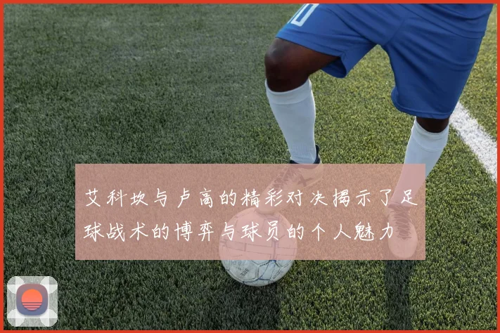 艾科坎与卢高的精彩对决揭示了足球战术的博弈与球员的个人魅力