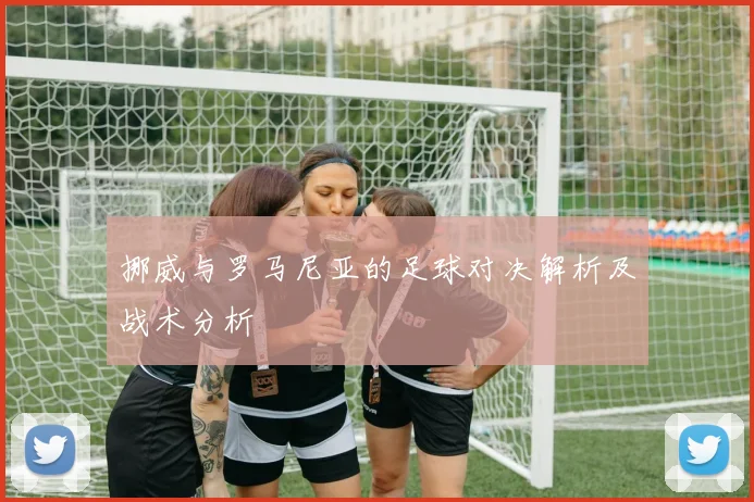 挪威与罗马尼亚的足球对决解析及战术分析