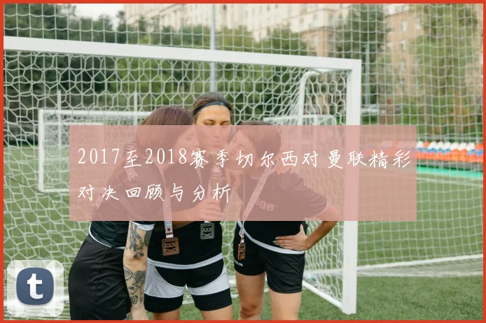 2017至2018赛季切尔西对曼联精彩对决回顾与分析
