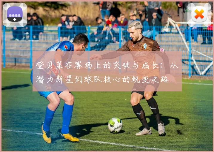 登贝莱在赛场上的突破与成长：从潜力新星到球队核心的蜕变之路
