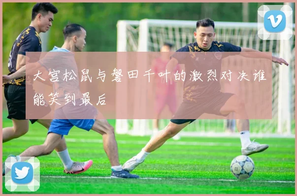 大宫松鼠与磐田千叶的激烈对决谁能笑到最后