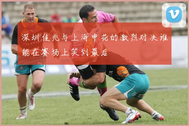 深圳佳兆与上海申花的激烈对决谁能在赛场上笑到最后