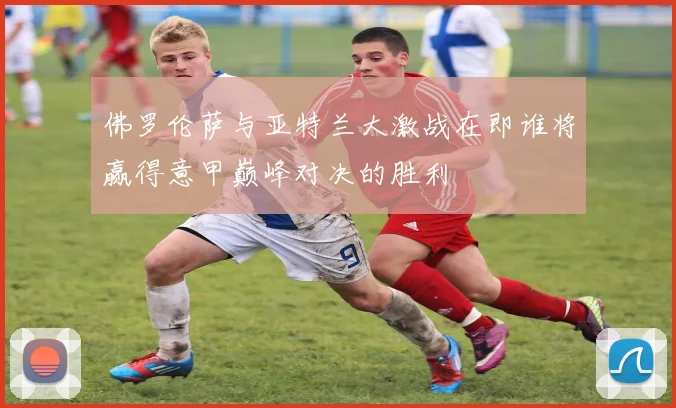 佛罗伦萨与亚特兰大激战在即谁将赢得意甲巅峰对决的胜利