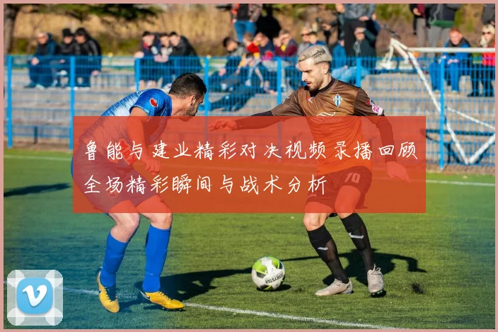 鲁能与建业精彩对决视频录播回顾全场精彩瞬间与战术分析
