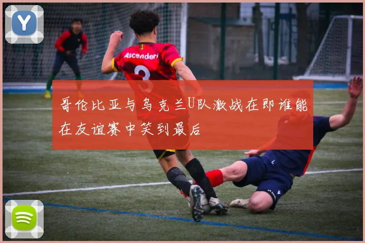 哥伦比亚与乌克兰U队激战在即谁能在友谊赛中笑到最后