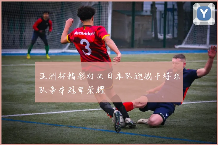 亚洲杯精彩对决日本队迎战卡塔尔队争夺冠军荣耀