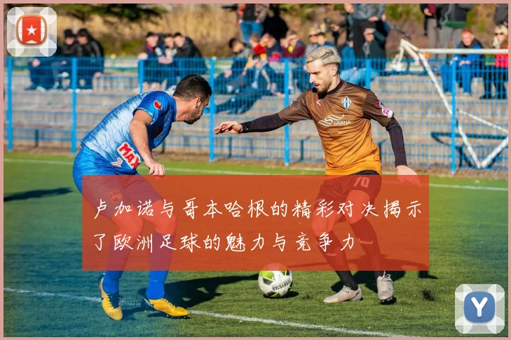 卢加诺与哥本哈根的精彩对决揭示了欧洲足球的魅力与竞争力