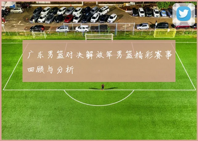 广东男篮对决解放军男篮精彩赛事回顾与分析