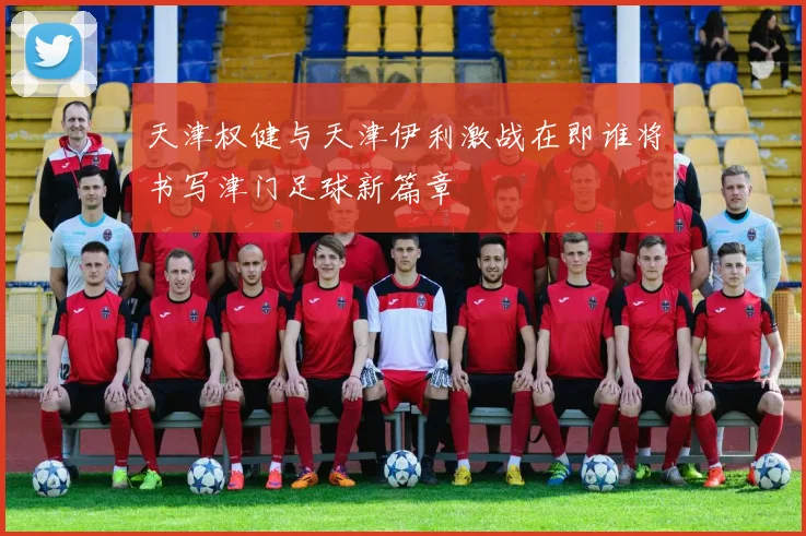 天津权健与天津伊利激战在即谁将书写津门足球新篇章