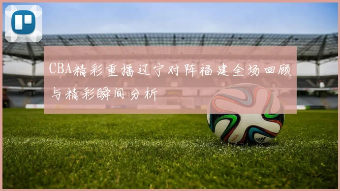 CBA精彩重播辽宁对阵福建全场回顾与精彩瞬间分析