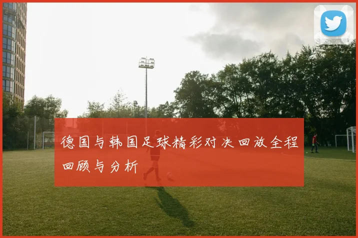 德国与韩国足球精彩对决回放全程回顾与分析