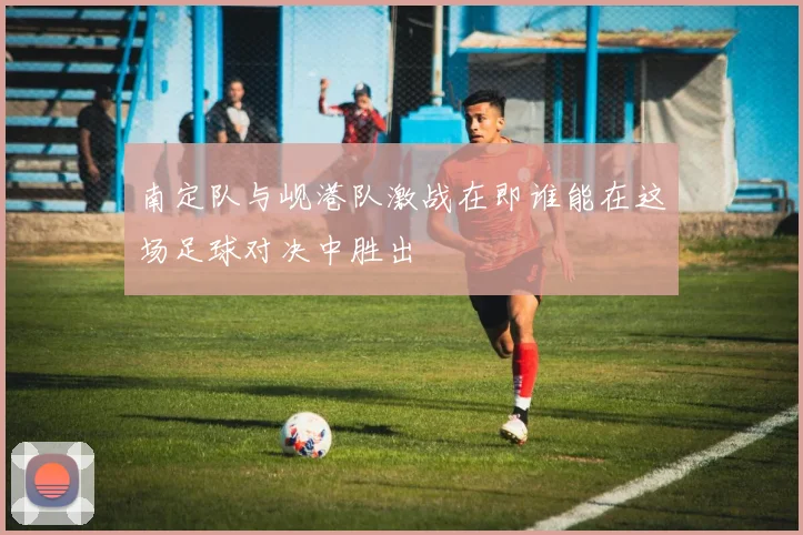 南定队与岘港队激战在即谁能在这场足球对决中胜出