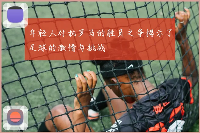 年轻人对抗罗马的胜负之争揭示了足球的激情与挑战