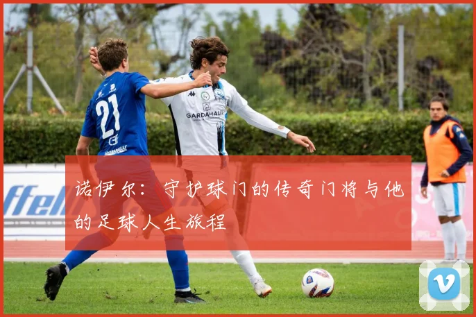 诺伊尔：守护球门的传奇门将与他的足球人生旅程