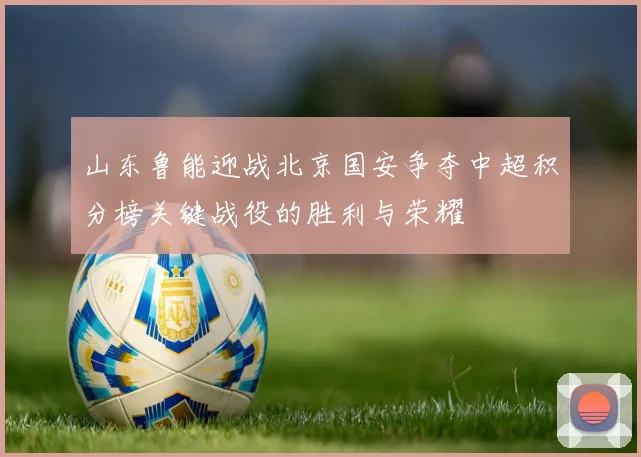 山东鲁能迎战北京国安争夺中超积分榜关键战役的胜利与荣耀