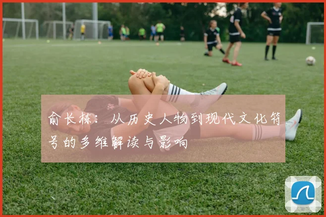 俞长栋：从历史人物到现代文化符号的多维解读与影响